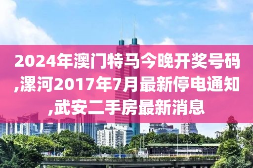 2024年澳门特马今晚开奖号码,漯河2017年7月最新停电通知,武安二手房最新消息