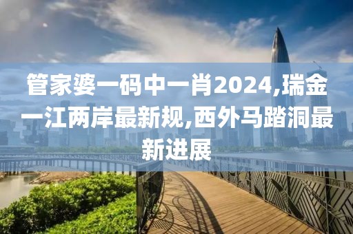 管家婆一码中一肖2024,瑞金一江两岸最新规,西外马踏洞最新进展