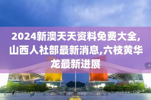 2024新澳天天资料免费大全,山西人社部最新消息,六枝黄华龙最新进展