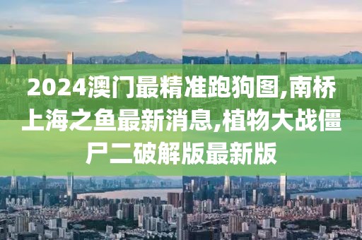 2024澳门最精准跑狗图,南桥上海之鱼最新消息,植物大战僵尸二破解版最新版