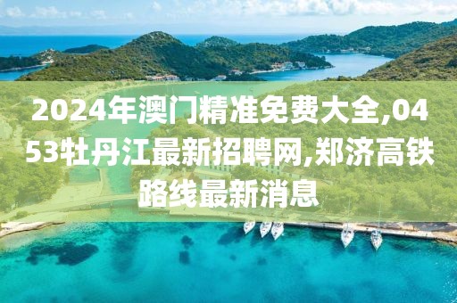 2024年澳门精准免费大全,0453牡丹江最新招聘网,郑济高铁路线最新消息