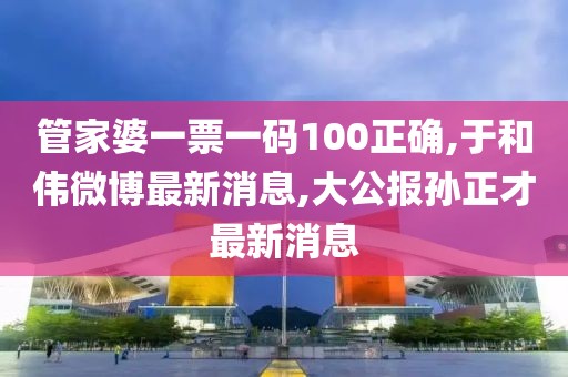管家婆一票一码100正确,于和伟微博最新消息,大公报孙正才最新消息