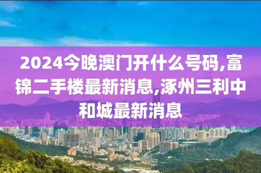 2024今晚澳门开什么号码,富锦二手楼最新消息,涿州三利中和城最新消息