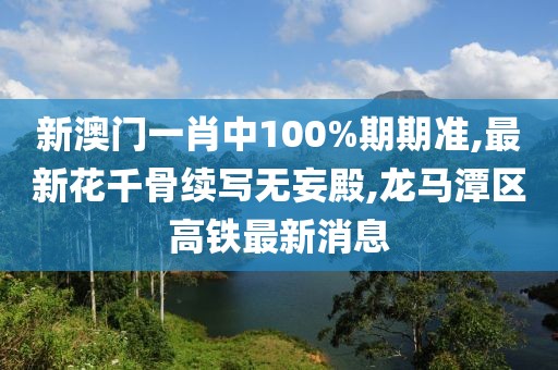 新澳门一肖中100%期期准,最新花千骨续写无妄殿,龙马潭区高铁最新消息