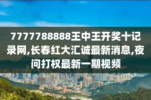 7777788888王中王开奖十记录网,长春红大汇诚最新消息,夜问打权最新一期视频