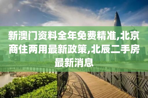 新澳门资料全年免费精准,北京商住两用最新政策,北辰二手房最新消息