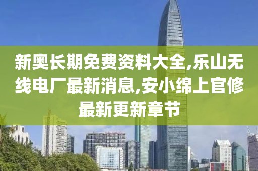 新奥长期免费资料大全,乐山无线电厂最新消息,安小绵上官修最新更新章节