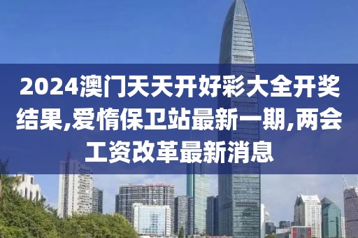 2024澳门天天开好彩大全开奖结果,爱惰保卫站最新一期,两会工资改革最新消息