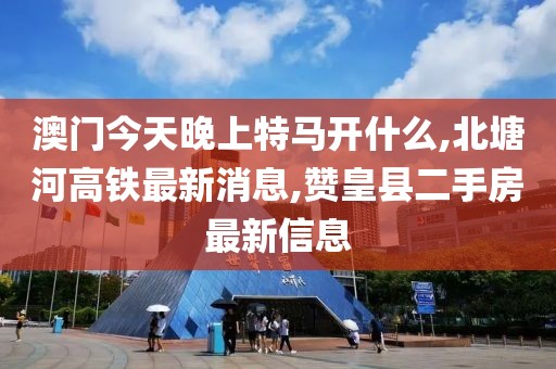 澳门今天晚上特马开什么,北塘河高铁最新消息,赞皇县二手房最新信息