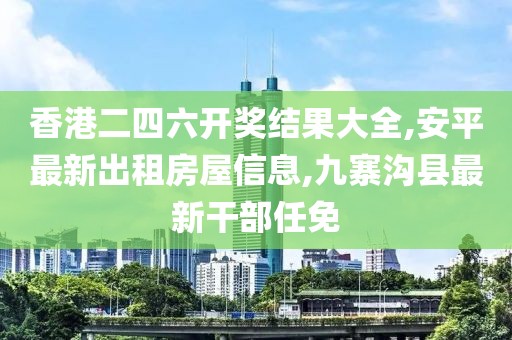 香港二四六开奖结果大全,安平最新出租房屋信息,九寨沟县最新干部任免
