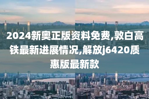 2024新奥正版资料免费,敦白高铁最新进展情况,解放j6420质惠版最新款