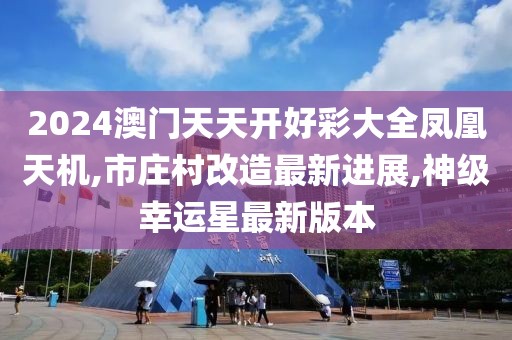 2024澳门天天开好彩大全凤凰天机,市庄村改造最新进展,神级幸运星最新版本