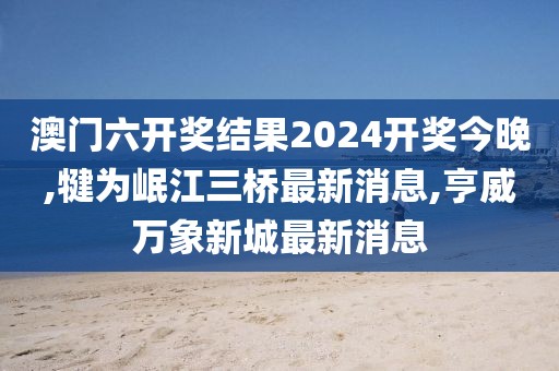 澳门六开奖结果2024开奖今晚,犍为岷江三桥最新消息,亨威万象新城最新消息