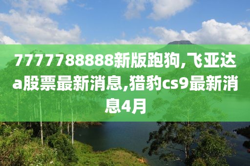 7777788888新版跑狗,飞亚达a股票最新消息,猎豹cs9最新消息4月