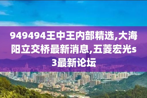 949494王中王内部精选,大海阳立交桥最新消息,五菱宏光s3最新论坛