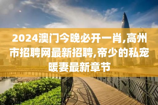 2024澳门今晚必开一肖,高州市招聘网最新招聘,帝少的私宠暖妻最新章节
