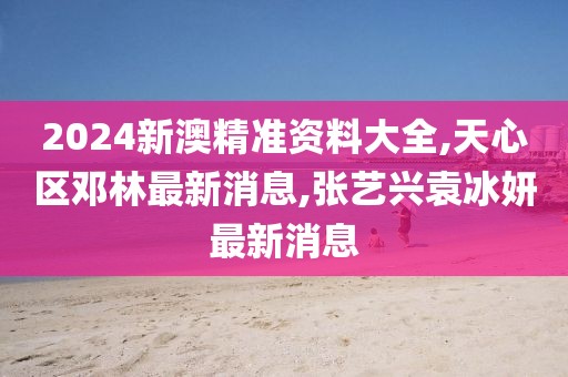 2024新澳精准资料大全,天心区邓林最新消息,张艺兴袁冰妍最新消息