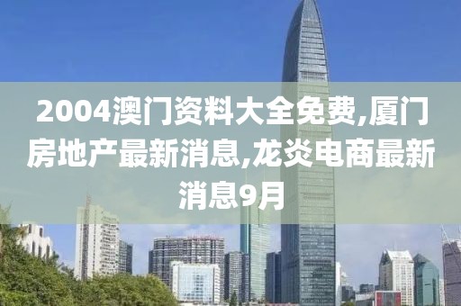2004澳门资料大全免费,厦门房地产最新消息,龙炎电商最新消息9月