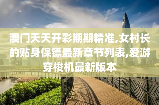 澳门天天开彩期期精准,女村长的贴身保镖最新章节列表,爱游穿梭机最新版本