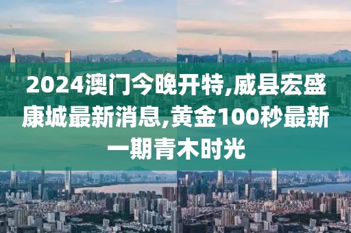 2024澳门今晚开特,威县宏盛康城最新消息,黄金100秒最新一期青木时光