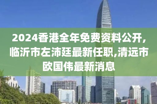 2024香港全年免费资料公开,临沂市左沛廷最新任职,清远市欧国伟最新消息