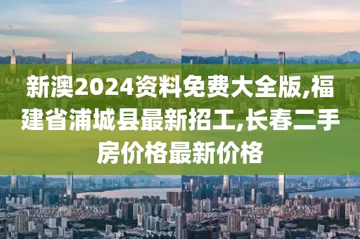 新澳2024资料免费大全版,福建省浦城县最新招工,长春二手房价格最新价格