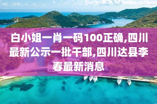 白小姐一肖一码100正确,四川最新公示一批干部,四川达县李春最新消息