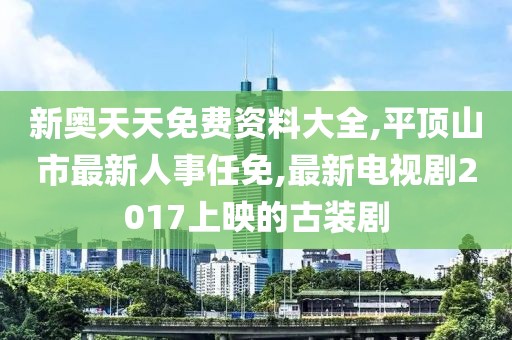 新奥天天免费资料大全,平顶山市最新人事任免,最新电视剧2017上映的古装剧
