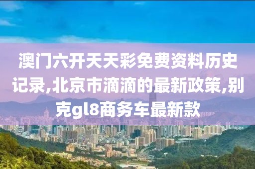 澳门六开天天彩免费资料历史记录,北京市滴滴的最新政策,别克gl8商务车最新款