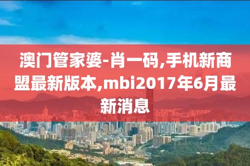 澳门管家婆-肖一码,手机新商盟最新版本,mbi2017年6月最新消息