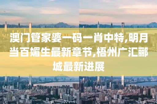 澳门管家婆一码一肖中特,明月当百媚生最新章节,梧州广汇郦城最新进展