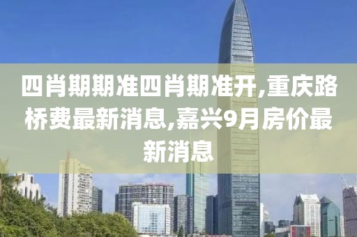 四肖期期准四肖期准开,重庆路桥费最新消息,嘉兴9月房价最新消息