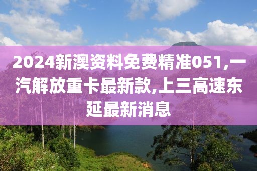 2024新澳资料免费精准051,一汽解放重卡最新款,上三高速东延最新消息