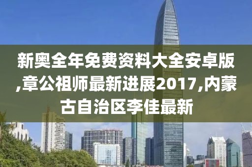 新奥全年免费资料大全安卓版,章公祖师最新进展2017,内蒙古自治区李佳最新