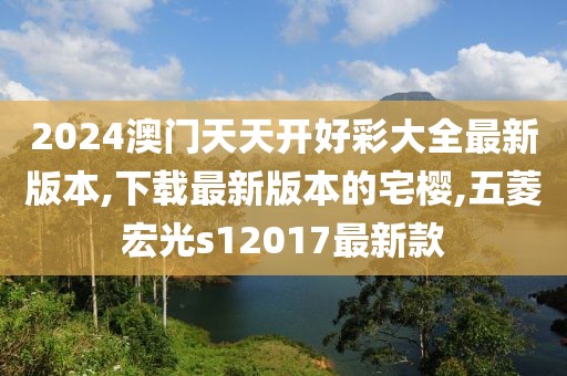 2024澳门天天开好彩大全最新版本,下载最新版本的宅樱,五菱宏光s12017最新款