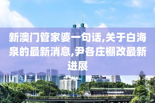 新澳门管家婆一句话,关于白海泉的最新消息,尹各庄棚改最新进展