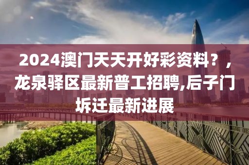 2024澳门天天开好彩资料？,龙泉驿区最新普工招聘,后子门坼迁最新进展