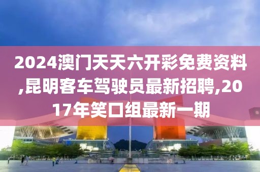 2024澳门天天六开彩免费资料,昆明客车驾驶员最新招聘,2017年笑口组最新一期