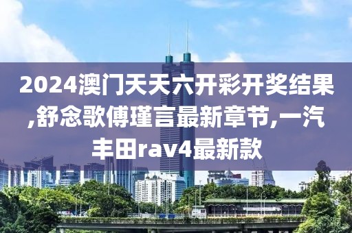 2024澳门天天六开彩开奖结果,舒念歌傅瑾言最新章节,一汽丰田rav4最新款