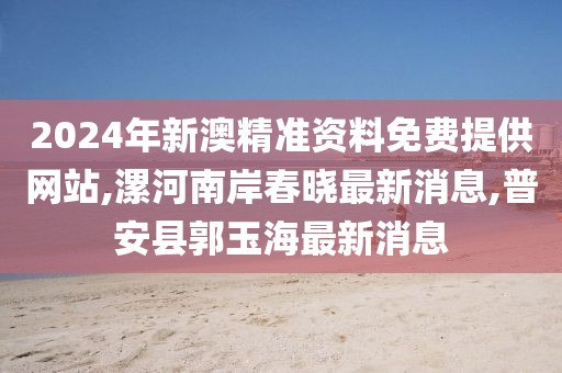 2024年新澳精准资料免费提供网站,漯河南岸春晓最新消息,普安县郭玉海最新消息