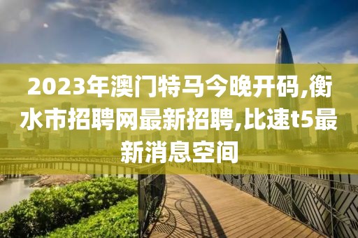 2023年澳门特马今晚开码,衡水市招聘网最新招聘,比速t5最新消息空间