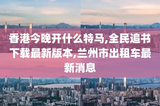 香港今晚开什么特马,全民追书下载最新版本,兰州市出租车最新消息