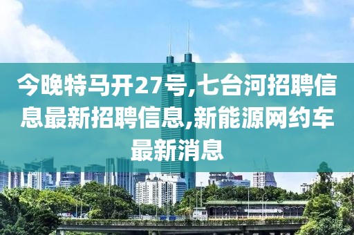 今晚特马开27号,七台河招聘信息最新招聘信息,新能源网约车最新消息