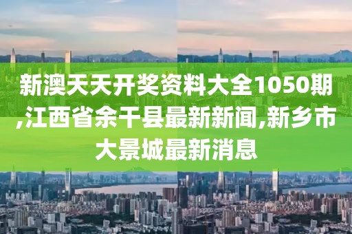 新澳天天开奖资料大全1050期,江西省余干县最新新闻,新乡市大景城最新消息