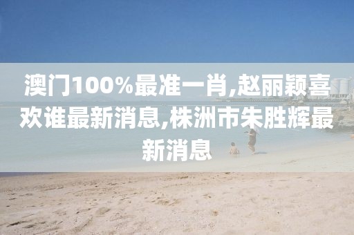 澳门100%最准一肖,赵丽颖喜欢谁最新消息,株洲市朱胜辉最新消息