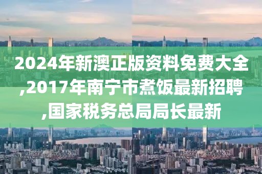 2024年新澳正版资料免费大全,2017年南宁市煮饭最新招聘,国家税务总局局长最新
