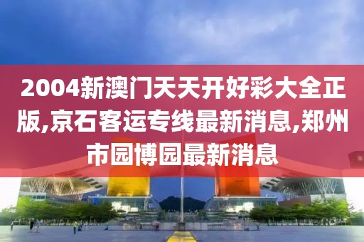 2004新澳门天天开好彩大全正版,京石客运专线最新消息,郑州市园博园最新消息