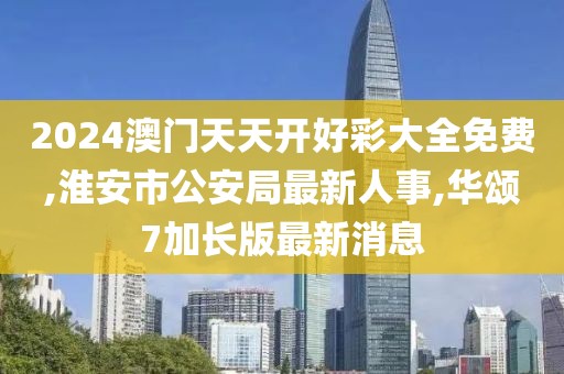 2024澳门天天开好彩大全免费,淮安市公安局最新人事,华颂7加长版最新消息