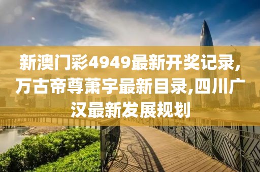 新澳门彩4949最新开奖记录,万古帝尊萧宇最新目录,四川广汉最新发展规划