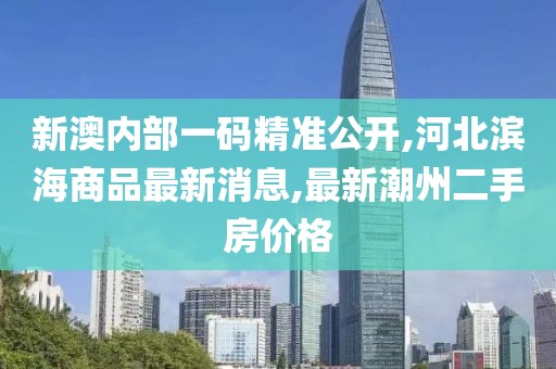 新澳内部一码精准公开,河北滨海商品最新消息,最新潮州二手房价格